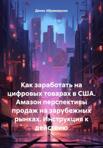 Денис Юрьевич Абрамовских. Как заработать на цифровых товарах в США. Амазон перспективы продаж на зарубежных рынках. Инструкция к действию