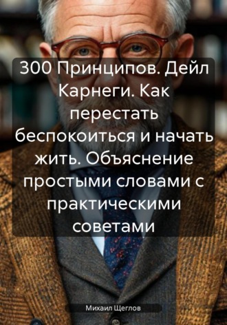 . 300 Принципов. Дейл Карнеги. Как перестать беспокоиться и начать жить. Объяснение простыми словами с практическими советами
