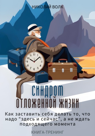 Николай Волк. Синдром отложенной жизни. Как заставить себя делать то, что надо «здесь и сейчас», а не ждать подходящего момента. Книга-тренинг