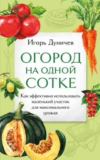 Игорь Дуничев. Огород на одной сотке. Как эффективно использовать маленький участок для максимального урожая