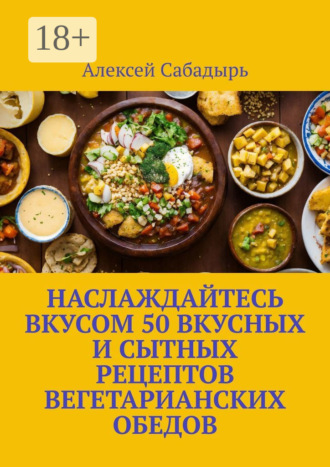 . Наслаждайтесь вкусом 50 вкусных и сытных рецептов вегетарианских обедов