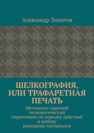 Александр Липатов. Шелкография, или Трафаретная печать. Методичка (краткий технологический справочник) по порядку действий и выбору расходных материалов