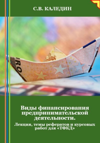 Сергей Каледин. Виды финансирования предпринимательской деятельности. Лекция, темы рефератов и курсовых работ для «ТФКД»