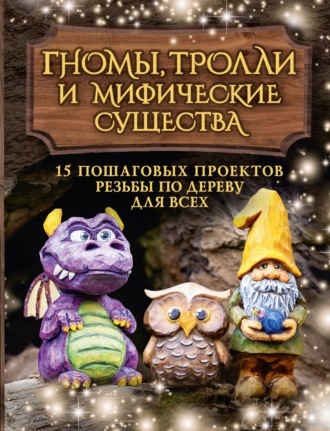 . Гномы, тролли и мифические существа. 15 пошаговых проектов резьбы по дереву для всех