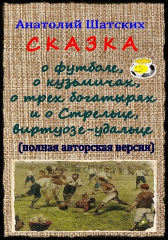. Сказка о футболе, о кузьмичах, о трех богатырях и о Стрельце, виртуозе-удальце (Полная авторская версия)