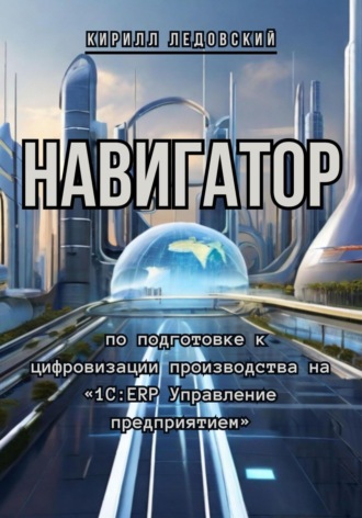 Кирилл Ледовский. Навигатор по подготовке к цифровизации производства на «1С:ERP Управление предприятием»
