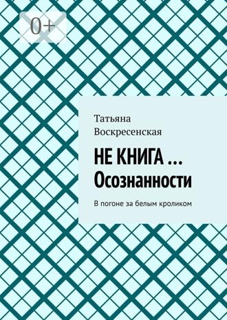 Татьяна Воскресенская. Не книга …Осознанности. В погоне за белым кроликом