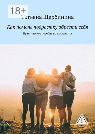 Татьяна Щербинина. Как помочь подростку обрести себя. Практическое пособие по психологии