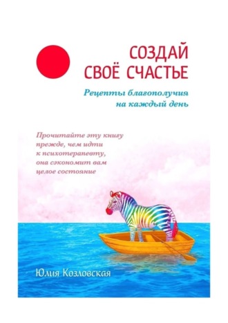 Юлия Козловская. Создай свое счастье. Рецепты благополучия на каждый день