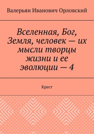 Валерьян Иванович Орловский. Вселенная, Бог, Земля, человек – их мысли творцы жизни и ее эволюции – 4. Крест