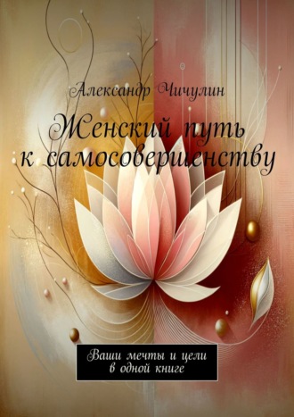 Александр Чичулин. Женский путь к самосовершенству. Ваши мечты и цели в одной книге