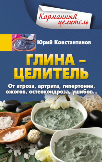 Юрий Константинов. Глина – целитель. От артроза, артрита, гипертонии, ожогов, остеохондроза, ушибов…