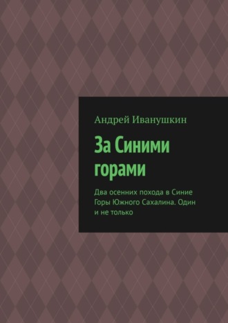 Андрей Иванушкин. За Синими горами. Два осенних похода в Синие Горы Южного Сахалина. Один и не только