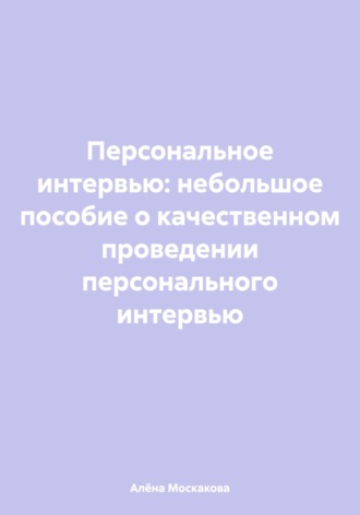 Алёна Артемьевна Москакова. Персональное интервью: небольшое пособие о качественном проведении персонального интервью