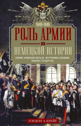 Гордон А. Крейг. Роль армии в немецкой истории. Влияние армейской элиты на внутреннюю и внешнюю политику государства, 1640–1945 гг.