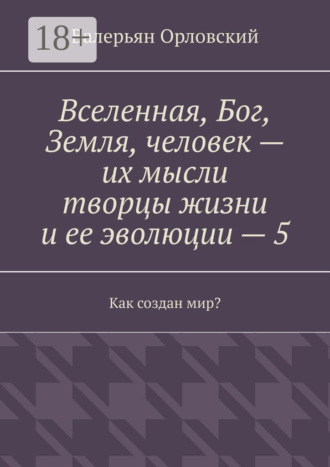 Валерьян Иванович Орловский. Вселенная, Бог, Земля, человек – их мысли творцы жизни и ее эволюции – 5. Как создан мир?