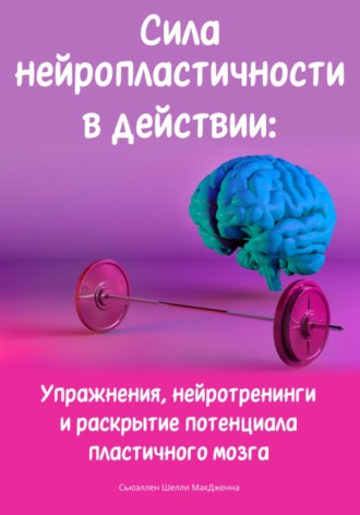 Сьюэллен Шелли МакДженна. Сила нейропластичности в действии: Упражнения, нейротренинги и раскрытие потенциала пластичного мозга