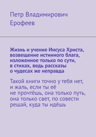 Петр Владимирович Ерофеев. Жизнь и учение Иисуса Христа, возвещение истинного блага, изложенное только по сути, в стихах, ведь рассказы о чудесах же неправда
