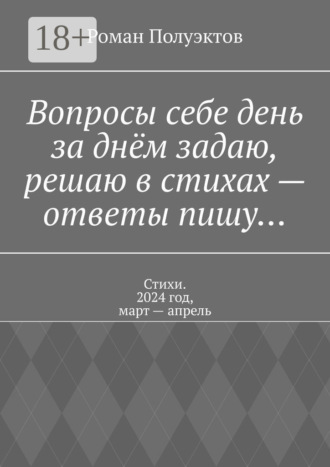 Роман Полуэктов. Вопросы себе день за днём задаю, решаю в стихах – ответы пишу… Стихи. 2024 год, март – апрель