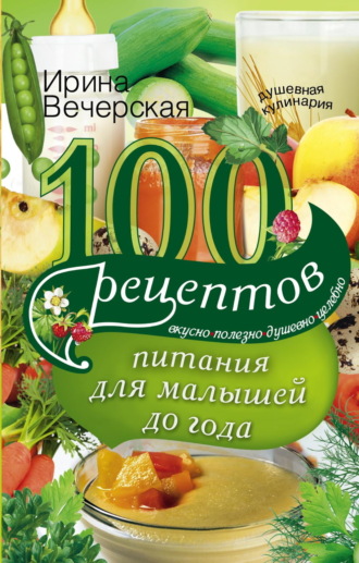 Ирина Вечерская. 100 рецептов питания для малышей до года. Вкусно, полезно, душевно, целебно