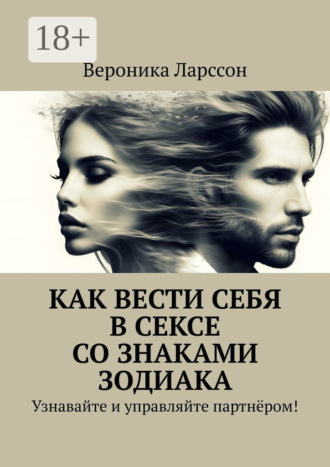 Вероника Ларссон. Как вести себя в сексе со знаками зодиака. Узнавайте и управляйте партнёром!