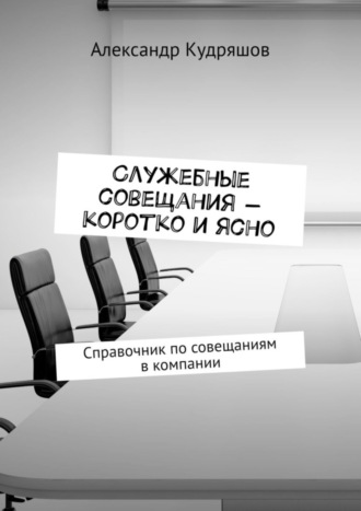 Александр Кудряшов. Служебные совещания – коротко и ясно. Справочник по совещаниям в компании