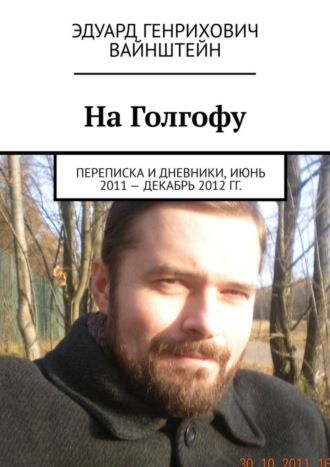 Эдуард Генрихович Вайнштейн. На Голгофу. Переписка и дневники, июнь 2011 – декабрь 2012 гг.