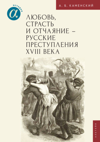 Александр Борисович Каменский. Любовь, страсть и отчаяние – русские преступления XVIII века