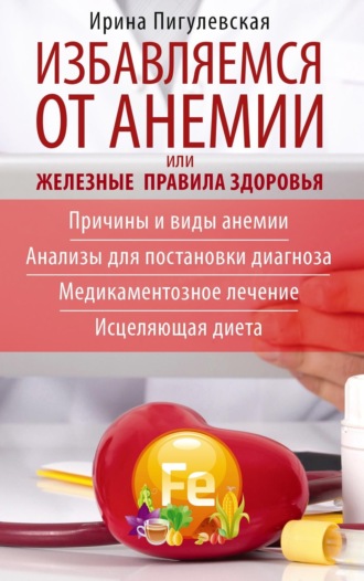 И. С. Пигулевская. Избавляемся от анемии, или Железные правила здоровья. Причины и виды анемии. Анализы для постановки диагноза. Медикаментозное лечение. Исцеляющая диета