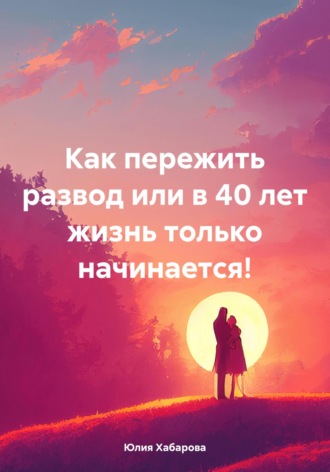 Юлия Сергеевна Хабарова. Как пережить развод или в 40 лет жизнь только начинается!