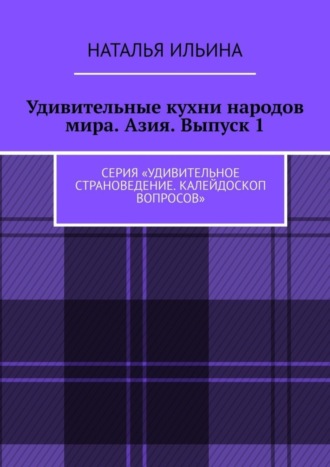Наталья Ильина. Удивительные кухни народов мира. Азия. Выпуск 1. Серия «Удивительное страноведение. Калейдоскоп вопросов»