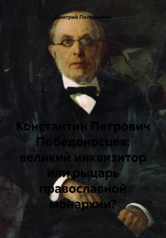 Дмитрий Половинкин. Константин Петрович Победоносцев: великий инквизитор или рыцарь православной монархии?