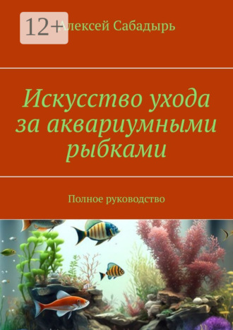 . Искусство ухода за аквариумными рыбками. Полное руководство