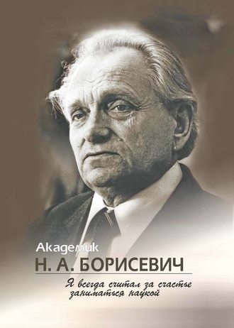 . Академик Н. А. Борисевич. Я всегда считал за счастье заниматься наукой