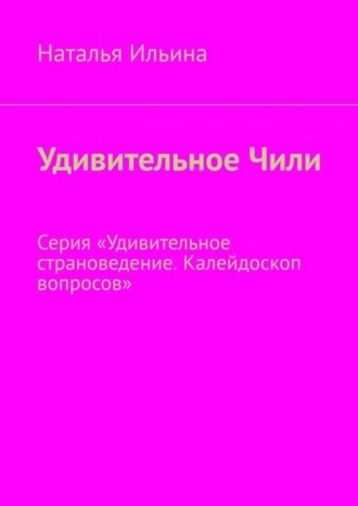 Наталья Ильина. Удивительное Чили. Серия «Удивительное страноведение. Калейдоскоп вопросов»