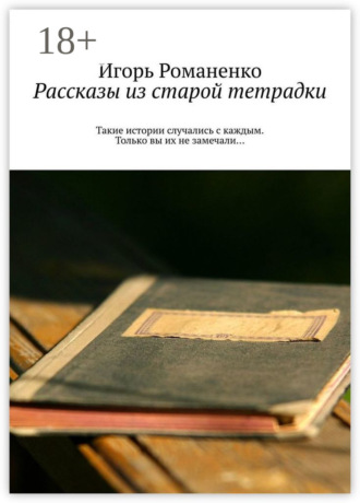 Игорь Романенко. Рассказы из старой тетрадки. Такие истории случались с каждым. Только вы их не замечали…