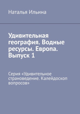 Наталья Ильина. Удивительная география. Водные ресурсы. Европа. Выпуск 1. Серия «Удивительное страноведение. Калейдоскоп вопросов»