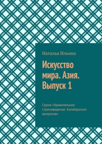 Наталья Ильина. Искусство мира. Азия. Выпуск 1. Серия «Удивительное страноведение. Калейдоскоп вопросов»