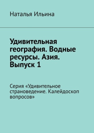 Наталья Ильина. Удивительная география. Водные ресурсы. Азия. Выпуск 1. Серия «Удивительное страноведение. Калейдоскоп вопросов»