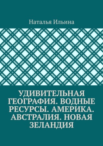 Наталья Ильина. Удивительная география. Водные ресурсы. Америка. Австралия. Новая Зеландия