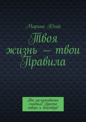 Марина Югай. Твоя жизнь – твои правила. Ты заслуживаешь счастья! Просто поверь и действуй!