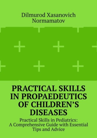 Dilmurod Xasanovich Normamatov. Practical Skills in Propaedeutics of Children’s Diseases. Practical Skills in Pediatrics: A Comprehensive Guide with Essential Tips and Advice