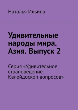 Наталья Ильина. Удивительные народы мира. Азия. Выпуск 2. Серия «Удивительное страноведение. Калейдоскоп вопросов»