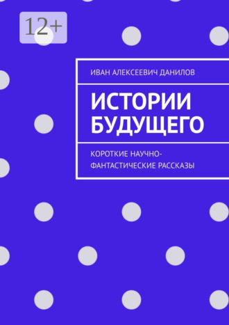 Иван Алексеевич Данилов. Истории будущего. Короткие научно-фантастические рассказы