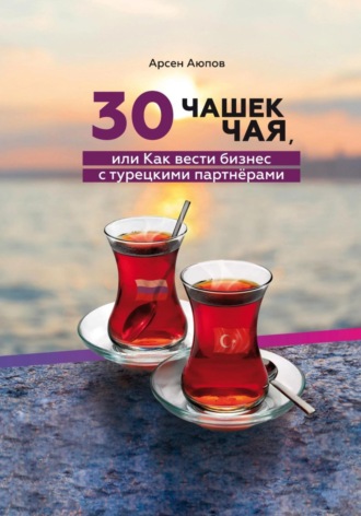 Арсен Аюпов. 30 чашек чая, или Как вести бизнес с турецкими партнерами