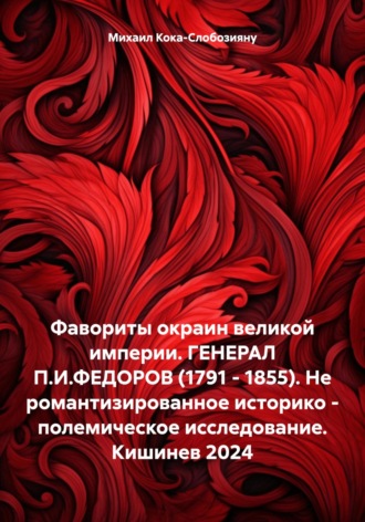 Михаил Кока – Слобозияну. Фавориты окраин великой империи. ГЕНЕРАЛ П.И.ФЕДОРОВ (1791 – 1855). Не романтизированное историко – полемическое исследование. Кишинев 2024