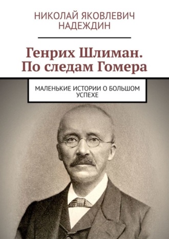 Николай Яковлевич Надеждин. Генрих Шлиман. По следам Гомера. Маленькие истории о большом успехе