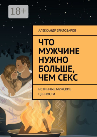Александр Златозаров. Что мужчине нужно больше, чем секс. Истинные мужские ценности