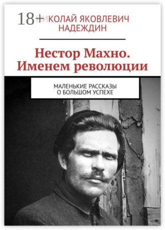 Николай Яковлевич Надеждин. Нестор Махно. Именем революции. Маленькие рассказы о большом успехе