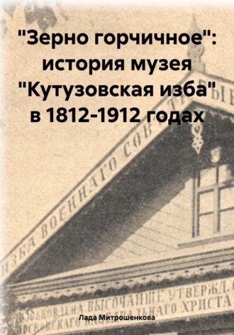 Лада Вадимовна Митрошенкова. «Зерно горчичное»: история музея «Кутузовская изба» в 1812-1912 годах